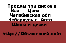 Продам три диска к Ваз.  › Цена ­ 250 - Челябинская обл., Чебаркуль г. Авто » Шины и диски   